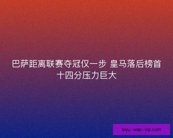 巴萨距离联赛夺冠仅一步 皇马落后榜首十四分压力巨大
