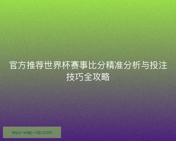 官方推荐世界杯赛事比分精准分析与投注技巧全攻略 官方推荐世界杯赛事比分精准分析与投注技巧全攻略
