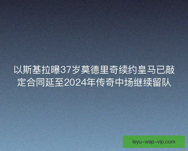 以斯基拉曝37岁莫德里奇续约皇马已敲定合同延至2024年传奇中场继续留队 以斯基拉曝37岁莫德里奇续约皇马已敲定合同延至2024年传奇中场继续留队