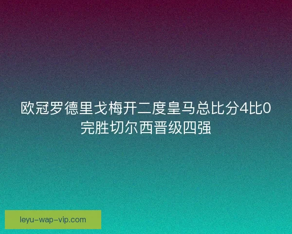 欧冠罗德里戈梅开二度皇马总比分4比0完胜切尔西晋级四强