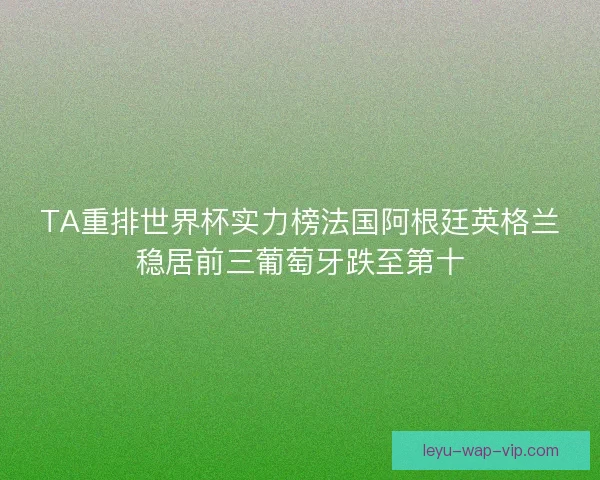 TA重排世界杯实力榜法国阿根廷英格兰稳居前三葡萄牙跌至第十